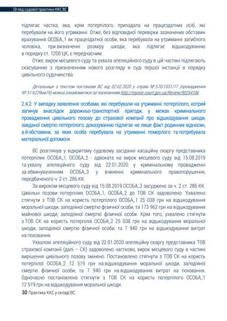 Огляд судової практики ККС ВС
30 Практика ККС у складі ВС
підлягає частка, яка, крім потерпілого, припадала на працездатних осіб, які
перебували на його утриманні. Отже, без відповідної перевірки зазначених обставин
врахування ОСОБА_1 як працездатної особи, яка перебувала на утриманні загиблого
чоловіка, при визначенні розміру шкоди, яка підлягає відшкодуванню
в порядку ст. 1200 ЦК, є передчасним.
Отже, вирок місцевого суду та ухвала апеляційного суду в цій частині підлягають
скасуванню з призначенням нового розгляду в суді першої інстанції в порядку
цивільного судочинства.
Детальніше з текстом постанови ВС від 02.02.2020 у справі № 570/1531/17 (провадження
№ 51-6229км19) можна ознайомитися за посиланням http://reyestr.court.gov.ua/Review/90254186
2.4.2. У випадку заявлення особами, які перебували на утриманні потерпілого, котрий
загинув внаслідок дорожньо-транспортної пригоди, у межах кримінального
провадження цивільного позову до страхової компанії про відшкодування шкоди,
завданої смертю потерпілого, доказуванню підлягає не лише факт родинних відносин,
а й обставини, за яких особа перебувала на утриманні померлого та потребувала
матеріальної допомоги
ВС розглянув у відкритому судовому засіданні касаційну скаргу представника
потерпілих ОСОБА_1, ОСОБА_2 - адвоката на вирок місцевого суду від 15.08.2019
та ухвалу апеляційного суду від 22.01.2020 у кримінальному провадженні
за обвинуваченням ОСОБА_3 у вчиненні кримінального правопорушення,
передбаченого ч. 2 ст. 286 КК.
За вироком місцевого суду від 15.08.2019 ОСОБА_3 засуджено за ч. 2 ст. 286 КК.
Цивільні позови потерпілих ОСОБА_1, ОСОБА_2 до ТОВ СК задоволено. Ухвалено
стягнути з ТОВ СК на користь потерпілого ОСОБА_1 25 038 грн на відшкодування
моральної шкоди, заподіяної смертю фізичної особи, та 173 962 грн на відшкодування
майнової шкоди, заподіяної смертю фізичної особи. Крім того, ухвалено стягнути
з ТОВ СК на користь потерпілої ОСОБА_2 25 038 грн на відшкодування моральної
шкоди, заподіяної смертю фізичної особи, та 7 940 грн на відшкодування витрат
на поховання.
Ухвалою апеляційного суду від 22.01.2020 апеляційну скаргу представника ТОВ
страхової компанії (далі – СК) задоволено частково, вирок місцевого суду в частині
вирішення цивільного позову змінено. Постановлено стягнути з ТОВ СК на користь
потерпілої ОСОБА_2 12 519 грн на відшкодування моральної шкоди, заподіяної
смертю фізичної особи, та 7 940 грн на відшкодування витрат на поховання.
Одночасно постановлено стягнути з ТОВ СК на користь потерпілого ОСОБА_1
12 519 грн на відшкодування моральної шкоди.
 