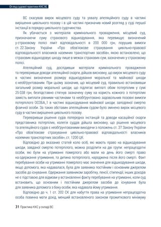 Огляд судової практики ККС ВС
31 Практика ККС у складі ВС
ВС скасував вирок місцевого суду та ухвалу апеляційного суду в частині
вирішення цивільного позову і в цій частині призначив новий розгляд у суді першої
інстанції в порядку цивільного судочинства.
Як убачається з матеріалів кримінального провадження, місцевий суд,
призначаючи суму страхового відшкодування, яка перевищує визначений
у страховому полісі ліміт відповідальності в 200 000 грн, порушив вимоги
ст. 22 Закону України «Про обов’язкове страхування цивільно-правової
відповідальності власників наземних транспортних засобів», якою встановлено, що
страховик відшкодовує шкоду лише в межах страхових сум, зазначених у страховому
полісі.
Апеляційний суд, дослідивши матеріали кримінального провадження
та перевіривши доводи апеляційної скарги, дійшов висновку, що вирок місцевого суду
в частині визначення розміру відшкодування моральної та майнової шкоди
є необґрунтованим. При цьому зазначив, що місцевий суд, правильно встановивши
загальний розмір моральної шкоди, що підлягає виплаті обом потерпілим у сумі
25 038 грн, безпідставно стягнув зазначену суму на користь кожного з потерпілих
замість виплати рівними частинами та необґрунтовано задовольнив позовні вимоги
потерпілого ОСОБА_1 в частині відшкодування майнової шкоди, заподіяної смертю
фізичної особи. За таких обставин апеляційним судом було змінено вирок місцевого
суду в частині вирішення цивільного позову.
Перевіривши рішення судів попередніх інстанцій та доводи касаційної скарги
представника потерпілих, колегія суддів дійшла висновку, що рішення місцевого
та апеляційного судів є необґрунтованими виходячи з положень ст. 27 Закону України
«Про обов’язкове страхування цивільно-правової відповідальності власників
наземних транспортних засобів», ст. 1200 ЦК.
Відповідно до вказаних статей коло осіб, які мають право на відшкодування
шкоди, завданої смертю потерпілого, можна розділити на дві групи: непрацездатні
особи, які були на утриманні померлого або мали на день його смерті право
на одержання утримання, та дитина потерпілого, народжена після його смерті. Факт
перебування особи на утриманні померлого має значення для відшкодування шкоди,
якщо допомога, яка надавалася, була для заявника постійним і основним джерелом
засобів до існування. Одержання заявником заробітку, пенсії, стипендії, інших доходів
не є підставою для відмови у встановленні факту перебування на утриманні, коли суд
встановить, що основним і постійним джерелом засобів до існування була
для заявника допомога з боку особи, яка надавала йому утримання.
Відповідно до ч. 1 ст. 202 СК для набуття права на утримання непрацездатна
особа повинна мати дохід, менший встановленого законом прожиткового мінімуму
 