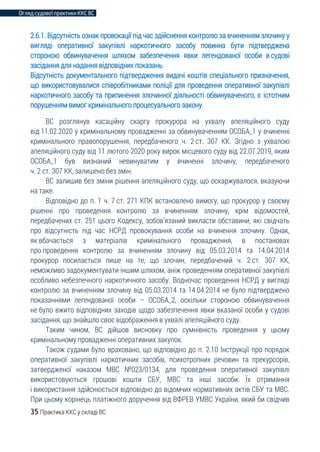 Огляд судової практики ККС ВС
35 Практика ККС у складі ВС
2.6.1. Відсутність ознак провокації під час здійснення контролю за вчиненням злочину у
вигляді оперативної закупівлі наркотичного засобу повинна бути підтверджена
стороною обвинувачення шляхом забезпечення явки легендованої особи в судові
засідання для надання відповідних показань.
Відсутність документального підтвердження видачі коштів спеціального призначення,
що використовувалися співробітниками поліції для проведення оперативної закупівлі
наркотичного засобу та припинення злочинної діяльності обвинуваченого, є істотним
порушенням вимог кримінального процесуального закону
ВС розглянув касаційну скаргу прокурора на ухвалу апеляційного суду
від 11.02.2020 у кримінальному провадженні за обвинуваченням ОСОБА_1 у вчиненні
кримінального правопорушення, передбаченого ч. 2 ст. 307 КК. Згідно з ухвалою
апеляційного суду від 11 лютого 2020 року вирок місцевого суду від 22.07.2019, яким
ОСОБА_1 був визнаний невинуватим у вчиненні злочину, передбаченого
ч. 2 ст. 307 КК, залишено без змін.
ВС залишив без зміни рішення апеляційного суду, що оскаржувалося, вказуючи
на таке.
Відповідно до п. 1 ч. 7 ст. 271 КПК встановлено вимогу, що прокурор у своєму
рішенні про проведення контролю за вчиненням злочину, крім відомостей,
передбачених ст. 251 цього Кодексу, зобов’язаний викласти обставини, які свідчать
про відсутність під час НСРД провокування особи на вчинення злочину. Однак,
як вбачається з матеріалів кримінального провадження, в постановах
про проведення контролю за вчиненням злочину від 05.03.2014 та 14.04.2014
прокурор посилається лише на те, що злочин, передбачений ч. 2 ст. 307 КК,
неможливо задокументувати іншим шляхом, аніж проведенням оперативної закупівлі
особливо небезпечного наркотичного засобу. Водночас проведення НСРД у вигляді
контролю за вчиненням злочину від 05.03.2014 та 14.04.2014 не було підтверджено
показаннями легендованої особи – ОСОБА_2, оскільки стороною обвинувачення
не було вжито відповідних заходів щодо забезпечення явки вказаної особи у судові
засідання, що знайшло своє відображення в ухвалі апеляційного суду.
Таким чином, ВС дійшов висновку про сумнівність проведення у цьому
кримінальному провадженні оперативних закупок.
Також судами було враховано, що відповідно до п. 2.10 Інструкції про порядок
оперативної закупівлі наркотичних засобів, психотропних речовин та прекурсорів,
затвердженої наказом МВС №023/0134, для проведення оперативної закупівлі
використовуються грошові кошти СБУ, МВС та інші засоби. Їх отримання
і використання здійснюється відповідно до відомчих нормативних актів СБУ та МВС.
При цьому корінець платіжного доручення від ВФРЕВ УМВС України, який би свідчив
 