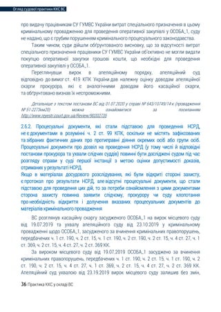 Огляд судової практики ККС ВС
36 Практика ККС у складі ВС
про видачу працівникам СУ ГУМВС України витрат спеціального призначення в цьому
кримінальному провадженню для проведення оперативної закупівлі у ОСОБА_1, суду
не надано, що є грубим порушенням кримінального процесуального законодавства.
Таким чином, суди дійшли обґрунтованого висновку, що за відсутності витрат
спеціального призначення працівники СУ ГУМВС України об’єктивно не могли видати
покупцю оперативної закупки грошові кошти, що необхідні для проведення
оперативної закупівлі у ОСОБА_1.
Переглянувши вирок в апеляційному порядку, апеляційний суд
відповідно до вимог ст. 419 КПК України дав належну оцінку доводам апеляційної
скарги прокурора, які є аналогічними доводам його касаційної скарги,
та обґрунтовано визнав їх неспроможними.
Детальніше з текстом постанови ВС від 01.07.2020 у справі № 643/10749/14-к (провадження
№ 51-2273км20) можна ознайомитися за посиланням
http://www.reyestr.court.gov.ua/Review/90202735
2.6.2. Процесуальні документи, які стали підставою для проведення НСРД,
не є документами в розумінні ч. 2 ст. 99 КПК, оскільки не містять зафіксованих
та зібраних фактичних даних про протиправні діяння окремих осіб або групи осіб.
Процесуальні документи про дозвіл на проведення НСРД (у тому числі й відповідні
постанови прокурора та ухвали слідчих суддів) повинні бути досліджені судом під час
розгляду справи у суді першої інстанції з метою оцінки допустимості доказів,
отриманих у результаті НСРД.
Якщо в матеріалах досудового розслідування, які були відкриті стороні захисту,
є протокол про результати НСРД, але відсутні процесуальні документи, що стали
підставою для проведення цих дій, то за потреби ознайомлення з цими документами
сторона захисту повинна заявити слідчому, прокурору чи суду клопотання
про необхідність відкриття і долучення вказаних процесуальних документів до
матеріалів кримінального провадження
ВС розглянув касаційну скаргу засудженого ОСОБА_1 на вирок місцевого суду
від 19.07.2019 та ухвалу апеляційного суду від 23.10.2019 у кримінальному
провадженні щодо ОСОБА_1, засудженого за вчинення кримінальних правопорушень,
передбачених ч. 1 ст. 190, ч. 2 ст. 15, ч. 1 ст. 190, ч. 2 ст. 190, ч. 2 ст. 15, ч. 4 ст. 27, ч. 1
ст. 369, ч. 2 ст. 15, ч. 4 ст. 27, ч. 2 ст. 369 КК.
За вироком місцевого суду від 19.07.2019 ОСОБА_1 засуджено за вчинення
кримінальних правопорушень, передбачених ч. 1 ст. 190, ч. 2 ст. 15, ч. 1 ст. 190, ч. 2
ст. 190, ч. 2 ст. 15, ч. 4 ст. 27, ч. 1 ст. 369, ч. 2 ст. 15, ч. 4 ст. 27, ч. 2 ст. 369 КК.
Апеляційний суд ухвалою від 23.19.2019 вирок місцевого суду залишив без змін,
 