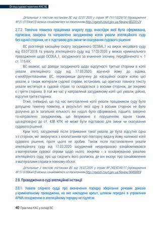 Огляд судової практики ККС ВС
40 Практика ККС у складі ВС
Детальніше з текстом постанови ВС від 02.07.2020 у справі № 711/10326/18 (провадження
№ 51-5110км19) можна ознайомитися за посиланням http://reyestr.court.gov.ua/Review/90228124
2.7.2. Технічна помилка працівника апарату суду, внаслідок якої була сформована,
підписана, завірена та направлена засудженому копія ухвали апеляційного суду
без однієї сторінки, не є підставою для зміни чи скасування судового рішення
ВС розглянув касаційну скаргу засудженого ОСОБА_1 на вирок місцевого суду
від 03.07.2018 та ухвалу апеляційного суду від 17.03.2020 у межах кримінального
провадження щодо ОСОБА_1, засудженого за вчинення злочину, передбаченого ч. 1
ст. 115 КК.
ВС вважає, що доводи засудженого щодо відсутності третьої сторінки в копії
ухвали апеляційного суду від 17.03.2020, врученої йому до відома,
є необґрунтованими. ВС, перевіривши долучену до касаційної скарги копію цієї
ухвали, а також матеріали судової справи, встановив, що оригінал повного тексту
ухвали міститься в судовій справі та складається з восьми сторінок, де зокрема
є і третя сторінка. В той же час у направленій засудженому копії цієї ухвали, дійсно,
відсутня третя сторінка.
Отже, очевидно, що під час виготовлення копії ухвали працівником суду було
допущено технічну помилку, в результаті якої одну з восьми сторінок не було
долучено до їх загальної кількості, які надалі було сформовано, підшито, завірено
та направлено засудженому, що безумовно є порушенням, однак таким,
що відповідно до ст. 438 КПК не може бути підставою для зміни чи скасування
судового рішення.
Крім того, засуджений після отримання такої ухвали, де була відсутня одна
з її сторінок, міг звернутися з клопотанням про повторну видачу йому належної копії
судового рішення, проте цього не зробив. Також після постановлення ухвали
апеляційного суду від 17.03.2020 засуджений неодноразово ознайомлювався
з матеріалами судової справи щодо нього, зокрема і з оскаржуваною ухвалою
апеляційного суду, про що свідчить його розписка, де він вказує про ознайомлення
з матеріалами справи в повному обсязі.
Детальніше з текстом постанови ВС від 15.07.2020 у справі № 243/8249/17 (провадження
№ 51-9799км18) можна ознайомитися за посиланням http://reyestr.court.gov.ua/Review/90458869
2.8. Провадження в суді апеляційної інстанції
2.8.1. Ухвала слідчого судді про визначення порядку зберігання речових доказів
у кримінальному провадженні, на яке накладено арешт, шляхом передачі в управління
АРМА оскарженню в апеляційному порядку не підлягає
 