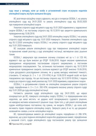 Огляд судової практики ККС ВС
42 Практика ККС у складі ВС
суду лише у випадку, коли ця особа в установлений строк не усунула недоліків
апеляційної скарги, яку було залишено без руху
ВС розглянув касаційну скаргу адвоката, яка діє в інтересах ОСОБА_1, на ухвалу
апеляційного суду від 24.01.2020 та ухвалу апеляційного суду від 05.02.2020
про повернення апеляційної скарги.
Ухвалою слідчого судді місцевого суду від 15.01.2020 відмовлено у задоволенні
скарги ОСОБА_1 на постанову слідчого від 18.12.2019 про закриття кримінального
провадження від 15.06.2018.
Ухвалою апеляційного суду від 24.01.2020 апеляційну скаргу ОСОБА_1 на ухвалу
слідчого судді місцевого суду від 15.01.2020 повернуто. Ухвалою апеляційного суду
від 05.12.2020 апеляційну скаргу ОСОБА_1 на ухвалу слідчого судді місцевого суду
від 15.01.2020 повернуто.
ВС скасував ухвали апеляційного суду про повернення апеляційної скарги
та призначив новий розгляд у суді апеляційної інстанції, мотивуючи своє рішення
таким.
ОСОБА_1 звернулася про вчинення злочину стосовно неї за ч. 1 ст. 125 КК,
відомості про що були внесені до ЄРДР 15.06.2018. Надалі вказане кримінальне
провадження неодноразово постановами слідчого закривалися, а постанови
неодноразово скасовувалися. Так, останньою постановою слідчого від 18.12.2019
кримінальне провадження закрито, оскільки відомості до ЄРДР внесено 15.06.2018,
строк досудового розслідування злочину, як у цьому випадку невеликої тяжкості,
становить 12 місяців (п. 2 ч. 1 ст. 219 КПК) й до 15.06.2019 жодній особі не було
повідомлено про підозру. На цю постанову слідчого від 18.12.2019 ОСОБА_1 подала
скаргу до слідчого судді, який ухвалою від 15.01.2020 відмовив у задоволенні скарги.
ОСОБА_1 із дотриманням строків на апеляційне оскарження ухвали слідчого
судді, передбачених п. 3 ч. 2 ст. 395 КПК, оскаржила вказану ухвалу слідчого судді
від 15.01.2020 до суду апеляційної інстанції.
Натомість ухвалою судді апеляційного суду від 24.01.2020, що наразі
оскаржується до ВС, повернуто апеляційну скаргу ОСОБА_1 із перерахуванням всіх
недоліків, що вона містить: не додано копії оскаржуваного судового рішення,
не наведено мотивів незаконності рішення тощо. Крім того, у цій ухвалі апеляційним
судом необґрунтовано поставлено під сумнів, чи входить ОСОБА_1 до кола осіб,
які мають право подавати апеляційну скаргу. Звернуто увагу й на те, що документ
названий як «заява», а не як «апеляційна скарга».
ВС, проаналізувавши вимоги до апеляційної скарги, передбачені ст. 396 КПК,
відзначає, що у разі подання апеляційної скарги без додержання вимог, передбачених
у вказаній статті, суддя апеляційного суду постановляє ухвалу про залишення
 