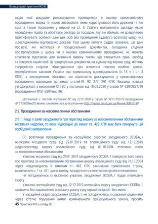 Огляд судової практики ККС ВС
45 Практика ККС у складі ВС
щодо якої досудове розслідування проводиться в іншому кримінальному
провадженні, марка та номер автомобіля, яким користувалася його дружина та він
сам, а також посилання у вироку на ст. 6 Статуту навчального закладу, якою
передбачені права та обов’язки ректора за посадою, яку він обіймає, не дозволяють
ідентифікувати особисті дані цих осіб без проведення судового розгляду щодо них
з дослідженням відповідних доказів. При цьому колегія суддів зазначає, що дані
про осіб, які містяться у процесуальних документах, складених слідчим
або прокурором у цьому чи у іншому кримінальному провадженні, не можуть
слугувати підставою для визнання вироку таким, що стосується прав, свобод
та інтересів інших осіб. Ці процесуальні документи, на відміну від вироку суду, містять
твердження сторони обвинувачення про вчинення певною особою діяння,
передбаченого законом України про кримінальну відповідальність (п. 13 ч. 1 ст. 3
КПК), з викладенням обставин, які підлягають доказуванню у кримінальному
провадженні відповідно до вимог статей 91, 92, 277, 291 КПК. Вказана позиція
узгоджується з висновком ОП ВС у постанові від 18.05.2020 у справі № 639/2837/19
(провадження №51-5394кмо19).
Детальніше з текстом постанови ВС від 22.07.2020 у справі № 991/1352/19 (провадження
№ 51-2608км20) можна ознайомитися за посиланням http://reyestr.court.gov.ua/Review/90616149
2.9. Провадження за нововиявленими обставинами
2.9.1. Якщо у заяві засудженого про перегляд вироку за нововиявленими обставинами
містяться недоліки, то вона відповідно до вимог ст. 429 КПК має бути повернута цій
особі для їх виправлення
ВС розглянув провадження за касаційною скаргою засудженого ОСОБА_1
на ухвали місцевого суду від 29.01.2019 та апеляційного суду від 12.12.2019
щодо перегляду вироку апеляційного суду від 01.10.2004 стосовно нього
за нововиявленими обставинами.
Ухвалою місцевого суду від 29.01.2019 засудженому ОСОБА_1 повернуто його заяву
про перегляд за нововиявленими обставинами вироку апеляційного суду від 01.10.2004
через невідповідність її вимогам ст. 462 КПК, закінчення тримісячного строку,
визначеного ч. 1 ст. 461 цього закону, та відсутність клопотання про його поновлення.
Не погоджуючись із вказаною ухвалою, засуджений ОСОБА_1 подав апеляційну
скаргу.
Ухвалою апеляційного суду від 12.12.2019 апеляційну скаргу засудженого ОСОБА_1
залишено без задоволення, а вказану ухвалу суду першої інстанції - без зміни.
У касаційній скарзі засуджений ОСОБА_1, не погоджуючись з судовими рішеннями
через істотне порушення вимог кримінального процесуального закону, просить
 