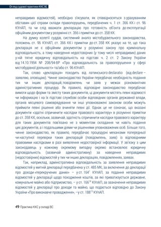Огляд судової практики ККС ВС
49 Практика ККС у складі ВС
неправдивих відомостей), необхідно з’ясувати, як співвідносяться з урахуванням
обставин цієї справи склади правопорушень, передбачених ч. 1 ст. 366 КК і ст. 96
КУпАП, та чи слід вважати декларацію про готовність об’єкта до експлуатації
офіційним документом у розумінні ст. 366 і примітки до ст. 358 КК.
На думку колегії суддів, системний аналіз містобудівельного законодавства,
положень ст. 96 КУпАП, ст. 366 КК і примітки до ст. 358 КК указує на те, що така
декларація не є офіційним документом у розумінні закону про кримінальну
відповідальність, а тому наведення недостовірних (у тому числі неправдивих) даних
у ній тягне юридичну відповідальність на підставі ч. 2 ст. 2 Закону України
від 14.10.1994 № 208/94-ВР «Про відповідальність за правопорушення у сфері
містобудівної діяльності» та/або ст. 96 КУпАП.
Так, слово «декларація» походить від латинського declaratio (від declare –
заявляю, оповіщаю). Чинне законодавство України передбачає необхідність подання
тих чи інших декларацій, повідомлень чи заяв у межах різноманітних
адміністративних процедур. Як правило, відповідне законодавство передбачає
вимоги щодо форми та змісту таких документів, ці документи містять певні відомості
чи інформацію і на їх підставі службові особи відповідних органів державної влади,
органів місцевого самоврядування чи інші уповноважені законом особи можуть
приймати певні рішення або вчиняти певні дії. Однак це не означає, що вказані
документи «здатні спричинити наслідки правового характеру» в розумінні примітки
до ст. 358 КК, оскільки, зазвичай, здатність спричинити наслідки правового характеру
для таких документів пов’язано не з моментом складання чи навіть подання
цих документів, а і подальшими діями чи рішеннями уповноважених осіб. Більше того,
чинне законодавство, як правило, передбачає процедурні механізми попередньої
чи наступної перевірки таких декларацій (повідомлень, заяв) із відповідними
правовими наслідками в разі виявлення недостовірної інформації. У зв’язку з цим
законодавець у кожному окремому випадку окремо встановлює юридичну
відповідальність (зазвичай адміністративну) за наведення неправдивих
(недостовірних) відомостей у тих чи інших деклараціях, повідомленнях, заявах.
Так, наприклад, адміністративна відповідальність за заявлення неправдивих
відомостей у митній декларації передбачена у ст. 485 МК, за включення до декларації
про доходи «перекручених даних» – у ст. 1641
КУпАП, за подання неправдивих
відомостей у декларації щодо походження коштів, за які приватизується державне,
комунальне майно або підприємство, – у ст. 16614
КУпАП, за зазначення неправдивих
відомостей у декларації про доходи та майно, що подається відповідно до Закону
України «Про виконавче провадження», –у ст. 18813
КУпАП.
 