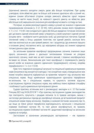 Огляд судової практики ККС ВС
55 Практика ККС у складі ВС
(прагнення) винного заподіяти смерть двом або більше потерпілим. При цьому
у випадках, коли вбивство двох чи більше осіб вчинене одночасно або в різний час,
відмінні ознаки об’єктивної сторони складів умисного вбивства однієї людини
і замаху на життя інших (іншої), за наявності єдиного умислу на вбивство двох
або більше осіб, вирішального значення для кваліфікації не мають з огляду на таке.
По-перше, за умови реалізації єдиного наміру в різний час вчинене є одиничним
продовжуваним злочином (ч. 2 ст. 32 КК), тобто діянням, ознаки якого передбачені
п. 1 ч. 2 ст. 115 КК і яке складається з двох або більше юридично тотожних злочинних
дій, що мають єдиний злочинний намір і утворюють у своїй сукупності єдиний злочин
(кінцева мета - позбавити життя декількох осіб), що реалізується поетапно. Єдиний
злочинний намір є більш широким поняттям, ніж єдиний умисел, оскільки його
змістом охоплюється як сам прямий умисел, так і заздалегідь (до вчинення першого
з тотожних діянь) поставлена мета, що нерозривно об’єднує всі вчинені юридично
тотожні діяння в один злочин.
За загальним правилом кваліфікації продовжуваних злочинів, вчинення лише
одного злочинного діяння з декількох запланованих тотожних не утворює
закінченого злочину, який мав на меті вчинити винний, і повинно кваліфікуватися
як замах на злочин. Визначальним для такої кваліфікації є спрямованість умислу
винної особи на вчинення єдиного одиничного продовжуваного злочину, зокрема
передбаченого п. 1 ч. 2 ст.115 КК.
Крім того, подолання конкуренції загальної та спеціальної кримінально-правових
норм (незалежно від конкретного випадку і тих конкретних норм, співвідношення між
якими потрібно вирішити) відбувається за правилом: пріоритет над загальною має
спеціальна норма. Якщо кримінальне правопорушення одночасно передбачене
як загальною, так і спеціальною нормою, то сукупність злочинів відсутня,
а застосуванню підлягає спеціальна норма, яка найбільш повно відбиває специфіку
і особливості цього кримінально-протиправного діяння.
Судова практика, втіленням якої є рекомендації, викладені в п. 12 Постанови
Пленуму ВСУ від 04.06.2010 № 7 «Про практику застосування судами законодавства
про повторність, сукупність і рецидив злочинів та їх правові наслідки», визнає і
застосовує доктринальні підходи до кваліфікації злочинів, де встановлений пріоритет
спеціальної норми перед загальною. Зокрема, в названій постанові зазначено про те,
що якщо за певне діяння передбачено відповідальність загальною і спеціальною
нормами Особливої частини КК, то таке діяння кваліфікується, як правило,
за спеціальною нормою Особливої частини КК і додаткової кваліфікації за загальною
нормою не потребує.
Застосоване в зазначених рекомендаціях застереження – «як правило»
 