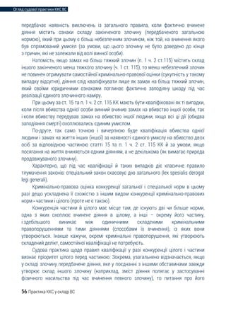 Огляд судової практики ККС ВС
56 Практика ККС у складі ВС
передбачає наявність виключень із загального правила, коли фактично вчинене
діяння містить ознаки складу закінченого злочину (передбаченого загальною
нормою), який при цьому є більш небезпечним злочином, ніж той, на вчинення якого
був спрямований умисел (за умови, що цього злочину не було доведено до кінця
з причин, які не залежали від волі винної особи).
Натомість, якщо замах на більш тяжкий злочин (п. 1 ч. 2 ст.115) містить склад
іншого закінченого менш тяжкого злочину (ч. 1 ст. 115), то менш небезпечний злочин
не повинен отримувати самостійної кримінально-правової оцінки (сукупність у такому
випадку відсутня), діяння слід кваліфікувати лише як замах на більш тяжкий злочин,
який своїми юридичними ознаками поглинає фактично заподіяну шкоду під час
реалізації єдиного злочинного наміру.
При цьому за ст. 15 та п. 1 ч. 2 ст. 115 КК мають бути кваліфіковані як ті випадки,
коли після вбивства однієї особи винний вчинив замах на вбивство іншої особи, так
і коли вбивству передував замах на вбивство іншої людини, якщо всі ці дії (обидва
заподіяння смерті) охоплювались єдиним умислом.
По-друге, так само точною і вичерпною буде кваліфікація вбивства однієї
людини і замах на життя інших (іншої) за наявності єдиного умислу на вбивство двох
осіб за відповідною частиною статті 15 та п. 1 ч. 2 ст. 115 КК й за умови, якщо
посягання на життя вчиняється одним діянням, а не декількома (як вимагає природа
продовжуваного злочину).
Характерно, що під час кваліфікації й таких випадків діє класичне правило
тлумачення законів: спеціальний закон скасовує дію загального (lex spesialis derogat
legi generali).
Кримінально-правова оцінка конкуренції загальної і спеціальної норм в цьому
разі дещо ускладнена її схожістю з іншим видом конкуренції кримінально-правових
норм - частини і цілого (проте не є такою).
Конкуренція частини й цілого має місце там, де існують дві чи більше норми,
одна з яких охоплює вчинене діяння в цілому, а інші – окрему його частину,
і здебільшого виникає між одиничними складеними кримінальними
правопорушеннями та тими діяннями (способами їх вчинення), із яких вони
утворюються. Інакше кажучи, окремі кримінальні правопорушення, які утворюють
складений делікт, самостійної кваліфікації не потребують.
Судова практика щодо правил кваліфікації у разі конкуренції цілого і частини
визнає пріоритет цілого перед частиною. Зокрема, узагальнено відзначається, якщо
у складі злочину передбачене діяння, яке у поєднанні з іншими обставинами завжди
утворює склад іншого злочину (наприклад, зміст діяння полягає у застосуванні
фізичного насильства під час вчинення певного злочину), то питання про його
 