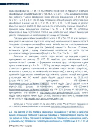 Огляд судової практики ККС ВС
59 Практика ККС у складі ВС
зайва кваліфікація за ч. 1 ст. 115 КК зумовлює похідні від неї порушення внаслідок
кваліфікації дій винуватого ще й за ч. 2 ст. 15, п. 13 ч. 2 ст. 115 КК. Дійшовши висновку
про наявність у діянні засудженого ознак злочинів, передбачених ч. 1 ст. 115 КК
та ч. 2 ст. 15, п. 1 ч. 2 ст. 115 КК, суди попередніх інстанцій визнали обґрунтованою і
кваліфікацію вчинених дій за ч. 2 ст. 15, п. 13 ч. 2 ст. 115 КК (замах на умисне
вбивство, вчинене повторно). Таке рішення суперечить змісту суміжних кримінально-
правових норм, передбачених пунктами 1 та 13 ч. 2 ст. 115 КК, підставою
відмежування яких є суб’єктивна сторона цих складів злочинів (момент виникнення
умислу, спрямованого на заподіяння смерті іншому потерпілому).
Повторне умисне вбивство кваліфікується за п. 13 ч. 2 ст. 115 КК у тих випадках,
коли умисел на вчинення другого (та наступних) заподіяння смерті виникає після її
заподіяння першому потерпілому (її настання) і за своїм змістом та часом виникнення
не охоплюється єдиним умислом (наміром) винуватого. Фактичні обставини,
встановлені судом у цьому кримінальному провадженні, не дають підстав
для належного обґрунтування кваліфікації за ч. 2 ст. 15, п. 13 ч. 2 ст. 115 КК.
Зважаючи на викладене, колегія суддів вважає, що передача судового
провадження на розгляд ОП ККС ВС необхідна для забезпечення єдиної
правозастосовної практики та формування висновку щодо застосування норми
права, яка міститься у п. 1 ч. 2 ст. 115 КК (у разі якщо заподіяно смерть одній особі,
а реалізувати умисел, спрямований на заподіяння смерті іншому потерпілому,
не вдалося з причин, що не залежали від волі винуватого), а також у зв’язку з тим,
що колегія суддів вважає за необхідне відступити від правових позицій, викладених
у постановах ККС ВС: колегії суддів Першої судової палати від 25.02.2020
(справа № 619/1205/17, провадження № 51-5264км19
http://reyestr.court.gov.ua/Review/87951251); колегії суддів Другої судової палати
від 02.04.2020 (справа № 415/1864/14-к, провадження № 51-6004км19
http://reyestr.court.gov.ua/Review/88641653); від 17.01.2019 (справа № 185/2809/16-к,
провадження № 51-8315км18 http://reyestr.court.gov.ua/Review/79415258); колегії
суддів Третьої судової палати від 01.04.2020 (справа № 750/11509/18, провадження
№ 51-4261км19 http://reyestr.court.gov.ua/Review/88601586).
Детальніше з текстом ухвали ВС від 29.07.2020 у справі № 640/18653/17 (провадження
№ 51-543км20) можна ознайомитися за посиланням http://reyestr.court.gov.ua/Review/90740277
3.3. На розгляд ВП ВС передано кримінальне провадження у зв’язку з наявністю
виключної правової проблеми та різними підходами у правозастосовній практиці під
час вирішення питань, пов’язаних з підтвердженням повноважень захисника на участь
у кримінальному провадженні та застосуванням положень, передбачених п. 2 ч. 1 ст. 50
 