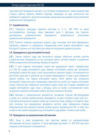ОглядсудовоїпрактикиККСВС
6
підставою для проведення цих дій, то за потреби ознайомлення з цими документами
сторона захисту повинна заявити слідчому, прокурору чи суду клопотання про
необхідність відкриття і долучення вказаних процесуальних документів до матеріалів
кримінального провадження
2.7. Судовий розгляд
2.7.1. Спрощена процедура судового розгляду (ч. 3 ст. 349 КПК) не може
застосовуватися у випадку, якщо принаймні одна з обставин, яка підлягає
доказуванню у кримінальному провадженні, заперечується учасниками
кримінального провадження
2.7.2. Технічна помилка працівника апарату суду, внаслідок якої була сформована,
підписана, завірена та направлена засудженому копія ухвали апеляційного суду
без однієї сторінки, не є підставою для зміни чи скасування судового рішення
2.8. Провадження в суді апеляційної інстанції
2.8.1. Ухвала слідчого судді про визначення порядку зберігання речових доказів
у кримінальному провадженні, на яке накладено арешт, шляхом передачі в управління
АРМА оскарженню в апеляційному порядку не підлягає
2.8.2. У разі подання апеляційної скарги без додержання вимог, передбачених
у ст. 396 КК, суддя апеляційного суду повинен постановити ухвалу про залишення
апеляційної скарги без руху, в якій зазначаються недоліки скарги і встановлюється
достатній строк для їх усунення, що не може перевищувати 15 днів з дня отримання
ухвали особою, яка подала апеляційну скаргу. Копія ухвали про залишення
апеляційної скарги без руху невідкладно надсилається особі, яка подала апеляційну
скаргу. Рішення про повернення апеляційної скарги особі, яка її подала, приймається
суддею апеляційного суду лише у випадку, коли ця особа в установлений строк
не усунула недоліків апеляційної скарги, яку було залишено без руху
2.8.3. Вказівка у процесуальних документах, складених слідчим або прокурором
у цьому чи у іншому кримінальному провадженні, на дані стосовно інших осіб, не є
підставою для визнання вироку таким, що стосується прав, свобод та інтересів таких
осіб, оскільки такі процесуальні документи містять лише твердження сторони
обвинувачення про вчинення певною особою діяння, передбаченого КК. А тому така
особа не має права оскаржувати до апеляційного суду вирок стосовно іншої особи
2.9. Провадження за нововиявленими обставинами
2.9.1. Якщо в заяві засудженого про перегляд вироку за нововиявленими
обставинами містяться недоліки, то вона відповідно до вимог ст. 429 КПК має бути
повернута цій особі для їх виправлення
 
