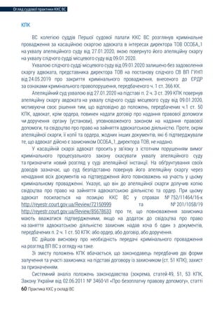 Огляд судової практики ККС ВС
60 Практика ККС у складі ВС
КПК
ВС колегією суддів Першої судової палати ККС ВС розглянув кримінальне
провадження за касаційною скаргою адвоката в інтересах директора ТОВ ОСОБА_1
на ухвалу апеляційного суду від 27.01.2020, якою повернуто його апеляційну скаргу
на ухвалу слідчого судді місцевого суду від 09.01.2020.
Ухвалою слідчого судді місцевого суду від 09.01.2020 залишено без задоволення
скаргу адвоката, представника директора ТОВ на постанову слідчого СВ ВП ГУНП
від 24.05.2019 про закриття кримінального провадження, внесеного до ЄРДР
за ознаками кримінального правопорушення, передбаченого ч. 1 ст. 366 КК.
Апеляційний суд ухвалою від 27.01.2020 на підставі п. 2 ч. 3 ст. 399 КПК повернув
апеляційну скаргу авдоката на ухвалу слідчого судді місцевого суду від 09.01.2020,
мотивуючи своє рішення тим, що відповідно до положень, передбачених ч.1 ст. 50
КПК, адвокат, крім ордера, повинен надати договір про надання правової допомоги
чи доручення органу (установи), уповноваженого законом на надання правової
допомоги, та свідоцтво про право на зайняття адвокатською діяльністю. Проте, окрім
апеляційної скарги, її копії та ордера, жодних інших документів, які б підтверджували
те, що адвокат дійсно є захисником ОСОБА_1, директора ТОВ, не надано.
У касаційній скарзі адвокат просить у зв’язку з істотним порушенням вимог
кримінального процесуального закону скасувати ухвалу апеляційного суду
та призначити новий розгляд у суді апеляційної інстанції. На обґрунтування своїх
доводів зазначає, що суд безпідставно повернув його апеляційну скаргу через
ненадання всіх документів на підтвердження його повноважень на участь у цьому
кримінальному провадженні. Указує, що він до апеляційної скарги долучив копію
свідоцтва про право на зайняття адвокатською діяльністю та ордер. При цьому
адвокат посилається на позицію ККС ВС у справах № 752/11464/16-к
http://reyestr.court.gov.ua/Review/72150999 та № 201/1058/19
http://reyestr.court.gov.ua/Review/85678633 про те, що повноваження захисника
мають вважатися підтвердженими, якщо на додаток до свідоцтва про право
на заняття адвокатською діяльністю захисник надав хоча б один з документів,
передбачених п. 2 ч. 1 ст. 50 КПК: або ордер, або договір, або доручення.
ВС дійшов висновку про необхідність передачі кримінального провадження
на розгляд ВП ВС з огляду на таке.
Зі змісту положень КПК вбачається, що законодавець передбачив дві форми
залучення та участі захисника: на підставі договору із захисником (ст. 51 КПК); захист
за призначенням.
Системний аналіз положень законодавства (зокрема, статей 49, 51, 53 КПК,
Закону України від 02.06.2011 № 3460-VI «Про безоплатну правову допомогу», статті
 