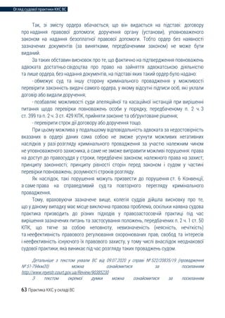 Огляд судової практики ККС ВС
63 Практика ККС у складі ВС
Так, зі змісту ордера вбачається, що він видається на підставі: договору
про надання правової допомоги; доручення органу (установи), уповноваженого
законом на надання безоплатної правової допомоги. Тобто ордер без наявності
зазначених документів (за винятками, передбаченими законом) не може бути
виданий.
За таких обставин висновок про те, що фактично на підтвердження повноважень
адвоката достатньо свідоцтва про право на зайняття адвокатською діяльністю
та лише ордера, без надання документів, на підставі яких такий ордер було надано:
- обмежує суд та іншу сторону кримінального провадження у можливості
перевірити законність видачі самого ордера, у якому відсутні підписи осіб, які уклали
договір або видали доручення;
- позбавляє можливості суди апеляційної та касаційної інстанцій при вирішенні
питання щодо перевірки повноважень особи у порядку, передбаченому п. 2 ч. 3
ст. 399 та п. 2 ч. 3 ст. 429 КПК, прийняти законне та обґрунтоване рішення;
- перевірити строк дії договору або доручення тощо.
При цьому можлива у подальшому відповідальність адвоката за недостовірність
вказаних в ордері даних сама собою не зможе усунути можливих негативних
наслідків у разі розгляду кримінального провадження за участю належним чином
не уповноваженого захисника, а саме не зможе виправити можливі порушення: права
на доступ до правосуддя у строки, передбачені законом; належного права на захист;
принципу законності; принципу рівності сторін перед законом і судом у частині
перевірки повноважень; розумності строків розгляду.
Як наслідок, такі порушення можуть призвести до порушення ст. 6 Конвенції,
а саме права на справедливий суд та повторного перегляду кримінального
провадження.
Тому, враховуючи зазначене вище, колегія суддів дійшла висновку про те,
що у даному випадку має місце виключна правова проблема, оскільки наявна судова
практика призводить до різних підходів у правозастосовчій практиці під час
вирішення зазначених питань та застосування положень, передбачених п. 2 ч. 1 ст. 50
КПК, що тягне за собою неповноту, невизначеність (неясність, нечіткість)
та неефективність правового регулювання охоронюваних прав, свобод та інтересів
і неефективність існуючого їх правового захисту, у тому числі внаслідок неоднакової
судової практики, яка виникає під час розгляду таких проваджень судом.
Детальніше з текстом ухвали ВС від 09.07.2020 у справі № 522/20835/19 (провадження
№ 51-794км20) можна ознайомитися за посиланням
http://www.reyestr.court.gov.ua/Review/90385230
З текстом окремої думки можна ознайомитися за посиланням
 