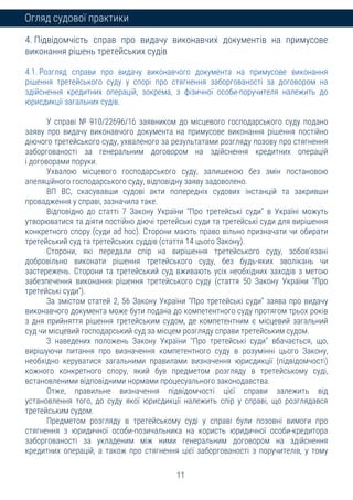 11
Огляд судової практики
4. Підвідомчість справ про видачу виконавчих документів на примусове
виконання рішень третейських судів
4.1. Розгляд справи про видачу виконавчого документа на примусове виконання
рішення третейського суду у спорі про стягнення заборгованості за договором на
здійснення кредитних операцій, зокрема, з фізичної особи-поручителя належить до
юрисдикції загальних судів.
У справі № 910/22696/16 заявником до місцевого господарського суду подано
заяву про видачу виконавчого документа на примусове виконання рішення постійно
діючого третейського суду, ухваленого за результатами розгляду позову про стягнення
заборгованості за генеральним договором на здійснення кредитних операцій
і договорами поруки.
Ухвалою місцевого господарського суду, залишеною без змін постановою
апеляційного господарського суду, відповідну заяву задоволено.
ВП ВС, скасувавши судові акти попередніх судових інстанцій та закривши
провадження у справі, зазначила таке.
Відповідно до статті 7 Закону України "Про третейські суди" в Україні можуть
утворюватися та діяти постійно діючі третейські суди та третейські суди для вирішення
конкретного спору (суди ad hoc). Сторони мають право вільно призначати чи обирати
третейський суд та третейських суддів (стаття 14 цього Закону).
Сторони, які передали спір на вирішення третейського суду, зобов'язані
добровільно виконати рішення третейського суду, без будь-яких зволікань чи
застережень. Сторони та третейський суд вживають усіх необхідних заходів з метою
забезпечення виконання рішення третейського суду (стаття 50 Закону України "Про
третейські суди").
За змістом статей 2, 56 Закону України "Про третейські суди" заява про видачу
виконавчого документа може бути подана до компетентного суду протягом трьох років
з дня прийняття рішення третейським судом, де компетентним є місцевий загальний
суд чи місцевий господарський суд за місцем розгляду справи третейським судом.
З наведених положень Закону України "Про третейські суди" вбачається, що,
вирішуючи питання про визначення компетентного суду в розумінні цього Закону,
необхідно керуватися загальними правилами визначення юрисдикції (підвідомчості)
кожного конкретного спору, який був предметом розгляду в третейському суді,
встановленими відповідними нормами процесуального законодавства.
Отже, правильне визначення підвідомчості цієї справи залежить від
установлення того, до суду якої юрисдикції належить спір у справі, що розглядався
третейським судом.
Предметом розгляду в третейському суді у справі були позовні вимоги про
стягнення з юридичної особи-позичальника на користь юридичної особи-кредитора
заборгованості за укладеним між ними генеральним договором на здійснення
кредитних операцій, а також про стягнення цієї заборгованості з поручителів, у тому
 