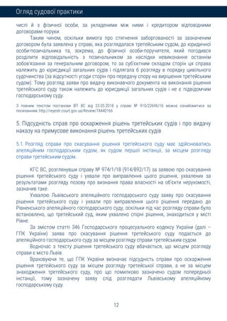 12
Огляд судової практики
числі й з фізичної особи, за укладеними між ними і кредитором відповідними
договорами поруки.
Таким чином, оскільки вимога про стягнення заборгованості за зазначеним
договором була заявлена у справі, яка розглядалася третейським судом, до юридичної
особи-позичальника та, зокрема, до фізичної особи-поручителя, який погодився
розділити відповідальність з позичальником за наслідки невиконання останнім
зобов'язання за генеральним договором, то за суб'єктним складом сторін ця справа
належить до юрисдикції загальних судів і підлягала б розгляду в порядку цивільного
судочинства (за відсутності угоди сторін про передачу спору на вирішення третейським
судом). Тому розгляд заяви про видачу виконавчого документа на виконання рішення
третейського суду також належить до юрисдикції загальних судів і не є підвідомчим
господарському суду.
З повним текстом постанови ВП ВС від 23.05.2018 у справі № 910/22696/16 можна ознайомитися за
посиланням: http://reyestr.court.gov.ua/Review/74440166
5. Підсудність справ про оскарження рішень третейських судів і про видачу
наказу на примусове виконання рішень третейських судів
5.1. Розгляд справи про скасування рішення третейського суду має здійснюватись
апеляційним господарським судом, як судом першої інстанції, за місцем розгляду
справи третейським судом.
КГС ВС, розглянувши справу № 974/1/18 (914/892/17) за заявою про скасування
рішення третейського суду і ухвали про виправлення цього рішення, ухвалених за
результатами розгляду позову про визнання права власності на об'єкти нерухомості,
зазначив таке.
Ухвалою Львівського апеляційного господарського суду заяву про скасування
рішення третейського суду і ухвали про виправлення цього рішення передано до
Рівненського апеляційного господарського суду, оскільки під час розгляду справи було
встановлено, що третейський суд, яким ухвалено спірні рішення, знаходиться у місті
Рівне.
За змістом статті 346 Господарського процесуального кодексу України (далі –
ГПК України) заява про скасування рішення третейського суду подається до
апеляційного господарського суду за місцем розгляду справи третейським судом.
Водночас з тексту рішення третейського суду вбачається, що місцем розгляду
справи є місто Львів.
Враховуючи те, що ГПК України визначає підсудність справи про оскарження
рішення третейського суду за місцем розгляду третейської справи, а не за місцем
знаходження третейського суду, про що помилково зазначено судом попередньої
інстанції, тому зазначену заяву слід розглядати Львівському апеляційному
господарському суду.
 