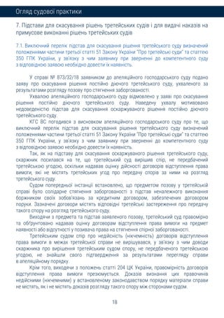 18
Огляд судової практики
7. Підстави для скасування рішень третейських судів і для видачі наказів на
примусове виконанні рішень третейських судів
7.1. Виключний перелік підстав для скасування рішення третейського суду визначений
положеннями частини третьої статті 51 Закону України "Про третейські суди" та статтею
350 ГПК України, у зв'язку з чим заявнику при зверненні до компетентного суду
з відповідною заявою необхідно довести їх наявність.
У справі № 873/32/18 заявником до апеляційного господарського суду подано
заяву про скасування рішення постійно діючого третейського суду, ухваленого за
результатами розгляду позову про стягнення заборгованості.
Ухвалою апеляційного господарського суду відмовлено у заяві про скасування
рішення постійно діючого третейського суду. Наведену ухвалу мотивовано
недоведеністю підстав для скасування оскаржуваного рішення постійно діючого
третейського суду.
КГС ВС погодився з висновком апеляційного господарського суду про те, що
виключний перелік підстав для скасування рішення третейського суду визначений
положеннями частини третьої статті 51 Закону України "Про третейські суди" та статтею
350 ГПК України, у зв'язку з чим заявнику при зверненні до компетентного суду
з відповідною заявою необхідно довести їх наявність.
Так, як на підставу для скасування оскаржуваного рішення третейського суду,
скаржник посилався на те, що третейський суд вирішив спір, не передбачений
третейською угодою, оскільки надавав оцінку дійсності договорів відступлення права
вимоги, які не містять третейських угод про передачу спорів за ними на розгляд
третейського суду.
Судом попередньої інстанції встановлено, що предметом позову у третейській
справі було солідарне стягнення заборгованості з підстав неналежного виконання
боржником своїх зобов'язань за кредитним договором, забезпечених договором
поруки. Зазначені договори містять відповідні третейські застереження про передачу
такого спору на розгляд третейського суду.
Виходячи з предмета та підстав заявленого позову, третейський суд правомірно
та обґрунтовано надавав оцінку договорам відступлення права вимоги на предмет
наявності або відсутності у позивача права на стягнення спірної заборгованості.
Третейським судом спір про недійсність (нікчемність) договорів відступлення
права вимоги в межах третейської справи не вирішувався, у зв'язку з чим доводи
скаржника про вирішення третейським судом спору, не передбаченого третейською
угодою, не знайшли свого підтвердження за результатами перегляду справи
в апеляційному порядку.
Крім того, виходячи з положень статті 204 ЦК України, правомірність договорів
відступлення права вимоги презюмується. Доказів визнання цих правочинів
недійсними (нікчемними) у встановленому законодавством порядку матеріали справи
не містять, як і не містять доказів розгляду такого спору між сторонами судом.
 