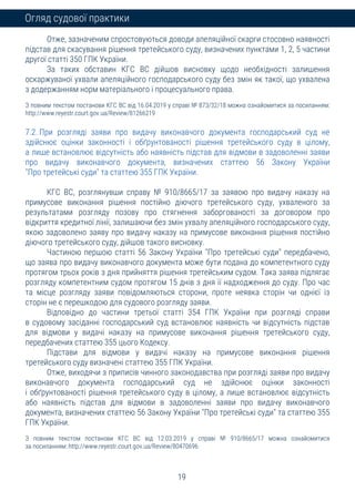 19
Огляд судової практики
Отже, зазначеним спростовуються доводи апеляційної скарги стосовно наявності
підстав для скасування рішення третейського суду, визначених пунктами 1, 2, 5 частини
другої статті 350 ГПК України.
За таких обставин КГС ВС дійшов висновку щодо необхідності залишення
оскаржуваної ухвали апеляційного господарського суду без змін як такої, що ухвалена
з додержанням норм матеріального і процесуального права.
З повним текстом постанови КГС ВС від 16.04.2019 у справі № 873/32/18 можна ознайомитися за посиланням:
http://www.reyestr.court.gov.ua/Review/81266219
7.2. При розгляді заяви про видачу виконавчого документа господарський суд не
здійснює оцінки законності і обґрунтованості рішення третейського суду в цілому,
а лише встановлює відсутність або наявність підстав для відмови в задоволенні заяви
про видачу виконавчого документа, визначених статтею 56 Закону України
"Про третейські суди" та статтею 355 ГПК України.
КГС ВС, розглянувши справу № 910/8665/17 за заявою про видачу наказу на
примусове виконання рішення постійно діючого третейського суду, ухваленого за
результатами розгляду позову про стягнення заборгованості за договором про
відкриття кредитної лінії, залишаючи без змін ухвалу апеляційного господарського суду,
якою задоволено заяву про видачу наказу на примусове виконання рішення постійно
діючого третейського суду, дійшов такого висновку.
Частиною першою статті 56 Закону України "Про третейські суди" передбачено,
що заява про видачу виконавчого документа може бути подана до компетентного суду
протягом трьох років з дня прийняття рішення третейським судом. Така заява підлягає
розгляду компетентним судом протягом 15 днів з дня її надходження до суду. Про час
та місце розгляду заяви повідомляються сторони, проте неявка сторін чи однієї із
сторін не є перешкодою для судового розгляду заяви.
Відповідно до частини третьої статті 354 ГПК України при розгляді справи
в судовому засіданні господарський суд встановлює наявність чи відсутність підстав
для відмови у видачі наказу на примусове виконання рішення третейського суду,
передбачених статтею 355 цього Кодексу.
Підстави для відмови у видачі наказу на примусове виконання рішення
третейського суду визначені статтею 355 ГПК України.
Отже, виходячи з приписів чинного законодавства при розгляді заяви про видачу
виконавчого документа господарський суд не здійснює оцінки законності
і обґрунтованості рішення третейського суду в цілому, а лише встановлює відсутність
або наявність підстав для відмови в задоволенні заяви про видачу виконавчого
документа, визначених статтею 56 Закону України "Про третейські суди" та статтею 355
ГПК України.
З повним текстом постанови КГС ВС від 12.03.2019 у справі № 910/8665/17 можна ознайомитися
за посиланням: http://www.reyestr.court.gov.ua/Review/80470696
 