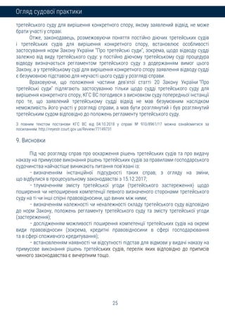 25
Огляд судової практики
третейського суду для вирішення конкретного спору, якому заявлений відвід, не може
брати участі у справі.
Отже, законодавець, розмежовуючи поняття постійно діючих третейських судів
і третейських судів для вирішення конкретного спору, встановлює особливості
застосування норм Закону України "Про третейські суди", зокрема, щодо відводу судді
залежно від виду третейського суду: у постійно діючому третейському суді процедура
відводу визначається регламентом третейського суду з додержанням вимог цього
Закону, а у третейському суді для вирішення конкретного спору заявлення відводу судді
є безумовною підставою для неучасті цього судді у розгляді справи.
Враховуючи, що положення частини дев'ятої статті 20 Закону України "Про
третейські суди" підлягають застосуванню тільки щодо судді третейського суду для
вирішення конкретного спору, КГС ВС погодився з висновком суду попередньої інстанції
про те, що заявлений третейському судді відвід не мав безумовним наслідком
неможливість його участі у розгляді справи, а мав бути розглянутий і був розглянутий
третейським судом відповідно до положень регламенту третейського суду.
З повним текстом постанови КГС ВС від 04.10.2018 у справі № 910/8961/17 можна ознайомитися за
посиланням: http://reyestr.court.gov.ua/Review/77149731
9. Висновки
Під час розгляду справ про оскарження рішень третейських судів та про видачу
наказу на примусове виконання рішень третейських судів за правилами господарського
судочинства найчастіше виникають питання пов'язані із:
− визначенням інстанційної підсудності таких справ, з огляду на зміни,
що відбулися в процесуальному законодавстві з 15.12.2017;
− тлумаченням змісту третейської угоди (третейського застереження) щодо
поширення чи непоширення компетенції певного визначеного сторонами третейського
суду на ті чи інші спірні правовідносини, що виник між ними;
− визначенням належності чи неналежності складу третейського суду відповідно
до норм Закону, положень регламенту третейського суду та змісту третейської угоди
(застереження);
− дослідженням можливості поширення компетенції третейських судів на окремі
види правовідносин (зокрема, кредитні правовідносини в сфері господарювання
та в сфері споживчого кредитування);
− встановленням наявності чи відсутності підстав для відмови у видачі наказу на
примусове виконання рішень третейських судів, перелік яких відповідно до приписів
чинного законодавства є вичерпним тощо.
 