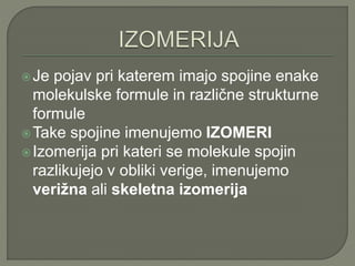 Je pojav pri katerem imajo spojine enake
molekulske formule in različne strukturne
formule
Take spojine imenujemo IZOMERI
Izomerija pri kateri se molekule spojin
razlikujejo v obliki verige, imenujemo
verižna ali skeletna izomerija
 