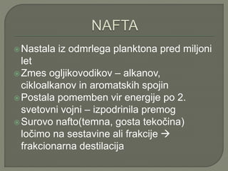 Nastala iz odmrlega planktona pred miljoni
let
Zmes ogljikovodikov – alkanov,
cikloalkanov in aromatskih spojin
Postala pomemben vir energije po 2.
svetovni vojni – izpodrinila premog
Surovo nafto(temna, gosta tekočina)
ločimo na sestavine ali frakcije 
frakcionarna destilacija
 