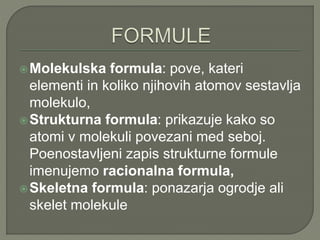 Molekulska formula: pove, kateri
elementi in koliko njihovih atomov sestavlja
molekulo,
Strukturna formula: prikazuje kako so
atomi v molekuli povezani med seboj.
Poenostavljeni zapis strukturne formule
imenujemo racionalna formula,
Skeletna formula: ponazarja ogrodje ali
skelet molekule
 