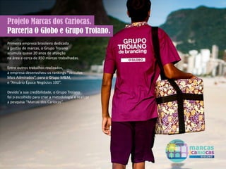Primeira empresa brasileira dedicada
à gestão de marcas, o Grupo Troiano
acumula quase 20 anos de atuação
na área e cerca de 850 marcas trabalhadas.
Entre outros trabalhos realizados,
a empresa desenvolveu os rankings “Veículos
Mais Admirados”, para o Grupo M&M,
e “Anuário Época Negócios 100”.
Devido`a sua credibilidade, o Grupo Troiano
foi o escolhido para criar a metodologia e realizar
a pesquisa “Marcas dos Cariocas”.
 