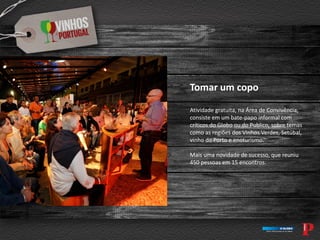 Tomar um copo
Atividade gratuita, na Área de Convivência,
consiste em um bate-papo informal com
críticos do Globo ou do Publico, sobre temas
como as regiões dos Vinhos Verdes, Setúbal,
vinho do Porto e enoturismo.
Mais uma novidade de sucesso, que reuniu
450 pessoas em 15 encontros.
 