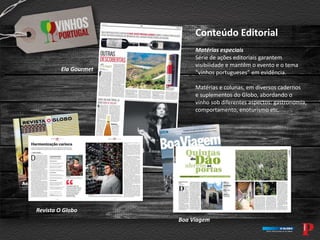Conteúdo Editorial
Matérias especiais
Série de ações editoriais garantem
visibilidade e mantêm o evento e o tema
“vinhos portugueses” em evidência.
Matérias e colunas, em diversos cadernos
e suplementos do Globo, abordando o
vinho sob diferentes aspectos: gastronomia,
comportamento, enoturismo etc.
Revista O Globo
Boa Viagem
Ela Gourmet
 