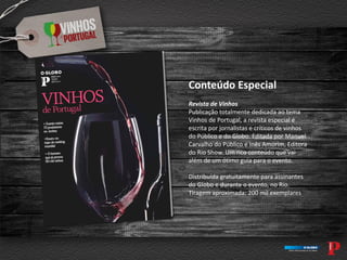 Conteúdo Especial
Revista de Vinhos
Publicação totalmente dedicada ao tema
Vinhos de Portugal, a revista especial é
escrita por jornalistas e críticos de vinhos
do Público e do Globo. Editada por Manuel
Carvalho do Público e Inês Amorim, Editora
do Rio Show. Um rico conteúdo que vai
além de um ótimo guia para o evento.
Distribuída gratuitamente para assinantes
do Globo e durante o evento, no Rio.
Tiragem aproximada: 200 mil exemplares
 