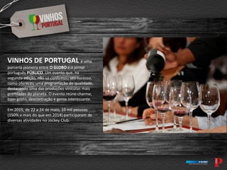 VINHOS DE PORTUGAL é uma
parceria pioneira entre O GLOBO e o jornal
português PÚBLICO. Um evento que, na
segunda edição, não só confirmou seu sucesso,
como ofereceu uma programação de qualidade,
destacando uma das produções vinícolas mais
premiadas do planeta. O evento reúne charme,
bom gosto, descontração e gente interessante.
Em 2015, de 22 a 24 de maio, 10 mil pessoas
(150% a mais do que em 2014) participaram de
diversas atividades no Jockey Club.
 