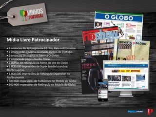 Mídia Livre Patrocinador
• 3 anúncios de 1/2 página na Ed. Rio, País ou Economia.
• 1 anúncio de 1 página na revista Vinhos de Portugal.
• 2 anúncios de página na Revista O Globo.
• 2 anúncio de página No Rio Show.
• 2 diárias de retângulo na home do site do Globo
• 1.000.000 impressões de Super Leaderboard na
Rio/Economia.
• 1.000.000 impressões de Retângulo Expansível na
Rio/Economia.
• 500.000 impressões de Fullbanner no Mobile do Globo
• 500.000 impressões de Retângulo no Mobile do Globo
 