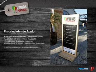Propriedades do Apoio
• Presença da marca em toda Cenografia do Evento.
• Assinatura em toda Mídia de Divulgação.
• Possibilidade de ativação no evento.
• Mídia Livre e na Revista Especial Vinhos de Portugal.
*Custo da ação de ativação é de propriedade do apoiador.
 