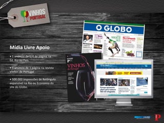Mídia Livre Apoio
• 1 anúncio de 1/4 de página na
Ed. Rio ou País.
• 1 anúncio de 1 página na revista
Vinhos de Portugal
• 500.000 impressões de Retângulo
expansível na Rio ou Economia do
site do Globo.
 