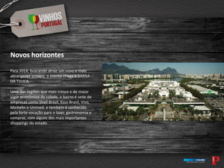 Novos horizontes
Para 2016, buscando atrair um novo e mais
abrangente público, o evento chega à BARRA
DA TIJUCA.
Uma das regiões que mais cresce e de maior
vigor econômico da cidade, o bairro é sede de
empresas como Shell Brasil, Esso Brasil, Vivo,
Michelin e Unimed, e também é conhecido
pela forte vocação para o lazer, gastronomia e
compras, com alguns dos mais importantes
shoppings do estado.
 