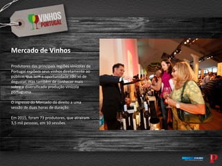 Mercado de Vinhos
Produtores das principais regiões vinícolas de
Portugal expõem seus vinhos diretamente ao
público, que tem a oportunidade não só de
degustar, mas também de conhecer mais
sobre a diversificada produção vinícola
portuguesa.
O ingresso do Mercado dá direito a uma
sessão de duas horas de duração.
Em 2015, foram 73 produtores, que atraíram
3,5 mil pessoas, em 10 sessões.
 
