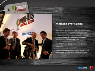 Mercado Profissional
Uma sessão especial do Mercado é destinada
exclusivamente para profissionais do setor
(restaurantes, lojas, supermercados etc.) terem
a oportunidade de conhecer a produção
portuguesa e de fazer negócios.
Em 2015, foram 128 profissionais do setor
presentes.
A sessão também contou com a presença de
autoridades portuguesas do setor vinícola.
 