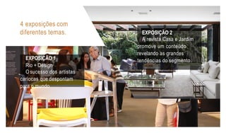 4 exposições com
diferentes temas.
EXPOSIÇÃO 1
Rio + Design
O sucesso dos artistas
cariocas que despontam
para o mundo
EXPOSIÇÃO 2
A revista Casa e Jardim
promove um conteúdo
revelando as grandes
tendências do segmento.
 