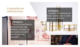 EXPOSIÇÃO 3
Premio Ela Casa Premium
Promovida pelo Casa
Shopping, arquitetos são
convocados a enviarem
projetos para uma
premiação.
EXPOSIÇÃO 4
Arquitetos e profissionais de
Design expõe peças e criam
intervenções artísticas
4 exposições com
diferentes temas.
 