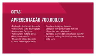 • 3 posts no Instagram doevento
• Espaço de 30m2
para ativação de marca
• 10 convites para cada palestra
• 4 pares de convites para workshops a escolher
• Acesso ao mailling dos inscritos para palestras
• Mídia Livre
• Exploração da chancela Apresenta
• Assinatura na Mídia deDivulgação
• Assinatura na Cenografia
• Assinatura no material gráfico
• Menção nas matérias
• Menção no release do evento
• 3 posts na fanpage doevento
 