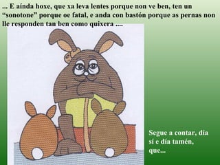 ... E aínda hoxe, que xa leva lentes porque non ve ben, ten un “sonotone” porque oe fatal, e anda con bastón porque as pernas non lle responden tan ben como quixera ....   Segue a contar, día sí e día tamén, que... 