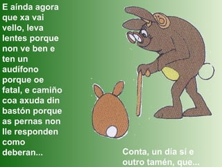 E aínda agora que xa vai vello, leva lentes porque non ve ben e ten un audífono porque oe fatal, e camiño coa axuda din bastón porque as pernas non lle responden como deberan... Conta, un día sí e outro tamén, que... 