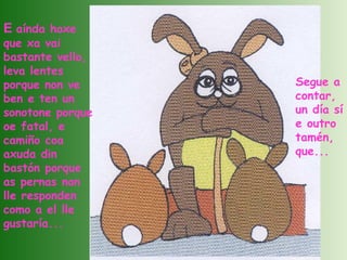 E  aínda hoxe que xa vai bastante vello, leva lentes porque non ve ben e ten un sonotone porque oe fatal, e camiño coa axuda din bastón porque as pernas non lle responden como a el lle gustaría... Segue a contar, un día sí e outro tamén, que... 