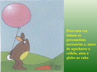 Pero esta vez tomou as precaucións necesarias e, antes de agacharse a collela, atou o globo ao rabo 