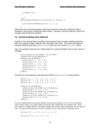 Game Developers Conference                                          Advanced OpenGL Game Development


            glPopAttrib();
        }

        void
        glWindowPos2fMESAemulate(GLfloat x, GLfloat y)
        {
          glWindowPos4fMESAemulate(x, y, 0, 1);
        }

Note all the extra work the emulation routines go through to ensure that no OpenGL state is
disturbed in the process of setting the raster position. Perhaps commercial OpenGL vendors will
consider implementing this extension.

14. Careful Enabling Color Material

OpenGL's color material feature provides a less expensive way to change material parameters.
With color material enabled, material colors track the current color. This means that instead of
using the relatively expensive glMaterialfv routine, you can use the glColor3f routine.

Here is an example using the color material feature to change the diffuse color for each vertex of
a triangle:

        glColorMaterial(GL_FRONT, GL_DIFFUSE);
        glEnable(GL_COLOR_MATERIAL);
        glBegin(GL_TRIANGLES);
          glColor3f(0.2, 0.5, 0.8);
          glVertex3f(1.0, 0.0, 0.0);
          glColor3f(0.3, 0.5, 0.6);
          glVertex3f(0.0, 0.0, 0.0);
          glColor3f(0.4, 0.2, 0.2);
          glVertex3f(1.0, 1.0, 0.0);
        glEnd();

Consider the more expensive code sequence needed if glMaterialfv is used explicitly:

        GLfloat d1 = { 0.2, 0.5, 0.8, 1.0 };
        GLfloat d2 = { 0.3, 0.5, 0.6, 1.0 };
        GLfloat d3 = { 0.4, 0.2, 0.2, 1.0 };

        glBegin(GL_TRIANGLES);
          glMaterialfv(GL_FRONT,GL_DIFFUSE,d1);
          glVertex3f(1.0, 0.0, 0.0);
          glMaterialfv(GL_FRONT,GL_DIFFUSE,d2);
          glVertex3f(0.0, 0.0, 0.0);
          glMaterialfv(GL_FRONT,GL_DIFFUSE,d3);
          glVertex3f(1.0, 1.0, 0.0);
        glEnd();

If you are rendering objects that require frequent simple material changes, try to use the color material
mode. However, there is a common pitfall encountered when enabling the color material mode. When
color material is enabled, OpenGL immediately changes the material colors controlled by the color material
state. Consider the following piece of code to initialize a newly create OpenGL rendering context:

        GLfloat a[] = { 0.1, 0.1, 0.1, 1.0 };

        glColor4f(1.0, 1.0, 1.0, 1.0);


                                                   20
 