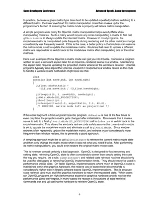 Game Developers Conference                                       Advanced OpenGL Game Development


In practice, because a given matrix type does tend to be updated repeatedly before switching to a
different matrix, the lower overhead for matrix manipulation more than makes up for the
programmer's burden of ensuring the matrix mode is properly set before matrix manipulation.

A simple program-wide policy for OpenGL matrix manipulation helps avoid pitfalls when
manipulating matrices. Such a policy would require any code manipulating a matrix to first call
glMatrixMode to always update the intended matrix. However in most programs, the
modelview matrix is manipulated quite frequently during rendering and the other matrices change
considerably less frequently overall. If this is the case, a better policy is that routines can assume
the matrix mode is set to update the modelview matrix. Routines that need to update a different
matrix are responsible to switch back to the modelview matrix after manipulating one of the other
matrices.

Here is an example of how OpenGL's matrix mode can get you into trouble. Consider a program
written to keep a constant aspect ratio for an OpenGL-rendered scene in a window. Maintaining
the aspect ratio requires updating the projection matrix whenever the window is resized. OpenGL
programs typically also adjust the OpenGL viewport in response to a window resize so the code
to handle a window resize notification might look like this:

        void
        doResize(int newWidth, int newHieght)
        {
          GLfloat aspectRatio =
             (GLfloat)newWidth / (GLfloat)newHeight;

            glViewport(0, 0, newWidth, newHeight);
            glMatrixMode(GL_PROJECTION);
            glLoadIdentity();
            gluPerspective(60.0, aspectRatio, 0.1, 40.0);
             /* WARNING: matrix mode left as projection! */
        }

If this code fragment is from a typical OpenGL program, doResize is one of the few times or
even only time the projection matrix gets changed after initialization. This means that it makes
sense to add to a final glMatrixMode(GL_MODELVIEW)call to doResize to switch back to the
modelview matrix. This allows the window's redraw code safely assume the current matrix mode
is set to update the modelview matrix and eliminate a call to glMatrixMode. Since window
redraws often repeatedly update the modelview matrix, and redraws occur considerably more
frequently than window resizes, this is generally a good approach.

A tempting approach might be to call glGetIntegerv to retrieve the current matrix mode state
and then only change the matrix mode when it was not what you need it to be. After performing
its matrix manipulations, you could even restore the original matrix mode state.

This is however almost certainly a bad approach. OpenGL is designed for fast rendering and
setting state; retrieving OpenGL state is often considerably slower than simply setting the state
the way you require. As a rule, glGetIntegerv and related state retrieval routines should only
be used for debugging or retrieving OpenGL implementation limits. They should never be used in
performance critical code. On faster OpenGL implementations where much of OpenGL's state is
maintained within the graphics hardware, the relative cost of state retrieval commands is
considerably higher than in largely software-based OpenGL implementations. This is because
state retrieval calls must stall the graphics hardware to return the requested state. When users
run OpenGL programs on high-performance expensive graphics hardware and do not see the
performance gains they expect, in many cases the reason is invocations of state retrieval
commands that end up stalling the hardware to retrieve OpenGL state.



                                                  6
 