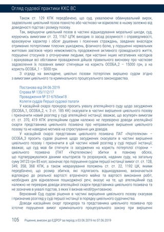 105 Рішення, внесені до ЄДРСР за період з 03.06.2019 по 07.06.2019
Огляд судової практики ККС ВС
Також ст. 129 КПК передбачено, що суд, ухвалюючи обвинувальний вирок,
задовольняє цивільний позов повністю або частково чи відмовляє в ньому залежно від
доведеності підстав і розміру позову.
Так, вирішуючи цивільний позов в частині відшкодування моральної шкоди, суд,
керуючись вимогами ст. 23, 1167 ЦПК виходив із засад розумності і справедливості,
враховуючи характер і обсяг душевних і психічних страждань, завданих внаслідок
отриманих потерпілими тілесних ушкоджень, фізичного болю, у порушенні нормальних
життєвих зав’язків через неможливість продовження активного громадського життя,
порушенні стосунків з оточуючими людьми, при настанні інших негативних наслідків
і врахувавши всі обставини провадження дійшов правильного висновку про часткове
задоволення їх позовних вимог стягнувши на користь ОСОБА_2 – 15000 грн, а на
користь ОСОБА_1 – 5000 грн.
З огдяду на викладене, цивільні позови потерпілих вирішено судом згідно
з вимогами цивільного та кримінального процесуального законодавства.
Постанова від 04.06.2019
Справа № 135/112/17
Провадження № 51-6765км18
Колегія суддів Першої судової палати
У касаційній скарзі прокурор просить ухвалу апеляційного суду щодо засуджених
(ОСОБА_1, ОСОБА_2, ч. 3 ст. 185 КК) скасувати в частині вирішення цивільного позову
і призначити новий розгляд у суді апеляційної інстанції; вважає, що всупереч вимогам
ст. ст. 370, 419 КПК апеляційним судом належно не перевірено доводи апеляційної
скарги представника цивільного позивача про неправильне вирішення цивільного
позову та не наведено мотивів на спростування цих доводів.
У касаційній скарзі представник цивільного позивача ПАТ «Укртелеком» –
ОСОБА_3 просить судові рішення щодо засуджених скасувати в частині вирішення
цивільного позову і призначити в цій частині новий розгляд у суді першої інстанції;
вважає, що суд мав би стягнути із засуджених на користь потерпілої сторони –
цивільного позивача (ПАТ «Укртелеком») збитки в повному обсязі,
що підтверджувалися даними кошторисів та розрахунків, наданих суду, на загальну
суму 34123 грн 85 коп; зазначає про порушення судом першої інстанції вимог ст. ст. 128,
349, 358, 368 КПК, а також неврахування положень ст. ст. 22, 1192 ЦК, якими
передбачено, що розмір збитків, які підлягають відшкодуванню, визначається
відповідно до реальної вартості втраченого майна та вартості виконання робіт,
необхідних для відновлення пошкодженої речі; вказує на те, що апеляційний суд
належно не перевірив доводи апеляційної скарги представника цивільного позивача та
не зазначив в ухвалі підстав, з яких її визнав необґрунтованою.
Верховний Суд судові рішення в частині вирішення цивільного позову скасував
і призначив розгляд у суді першої інстанції в порядку цивільного судочинства.
Доводи касаційних скарг прокурора та представника цивільного позивача про
істотне порушення вимог кримінального процесуального закону при вирішенні
 