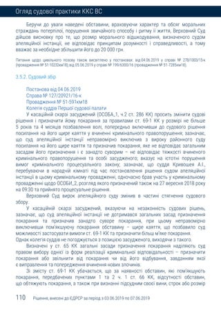 110 Рішення, внесені до ЄДРСР за період з 03.06.2019 по 07.06.2019
Огляд судової практики ККС ВС
Беручи до уваги наведені обставини, враховуючи характер та обсяг моральних
страждань потерпілої, порушення звичайного способу і ритму її життя, Верховний Суд
дійшов висновку про те, що розмір морального відшкодування, визначеного судом
апеляційної інстанції, не відповідає принципам розумності і справедливості, а тому
вважає за необхідне збільшити його до 20 000 грн.
Питання щодо цивільного позову також висвітлено у постановах: від 04.06.2019 у справі № 278/1003/15-к
(провадження № 51-10232км18); від 05.06.2019 у справі № 199/6300/16 (провадження № 51-7285км18).
3.5.2. Судовий збір
Постанова від 04.06.2019
Справа № 127/20921/16-к
Провадження № 51-591км18
Колегія суддів Першої судової палати
У касаційній скарзі засуджений (ОСОБА_1, ч.2 ст. 286 КК) просить змінити судові
рішення і призначити йому покарання за правилами ст. 69-1 КК у розмірі не більше
5 років та 4 місяців позбавлення волі, попередньо включивши до судового рішення
посилання на його щире каяття у вчиненні кримінального правопорушення; зазначає,
що суд апеляційної інстанції неправомірно виключив з вироку районного суду
посилання на його щире каяття та призначив покарання, яке не відповідає загальним
засадам його призначення і є занадто суворим – не відповідає тяжкості вчиненого
кримінального правопорушення та особі засудженого; вказує на істотні порушення
вимог кримінального процесуального закону; зазначає, що суддя Кривошея А.І.,
перебуваючи в нарадчій кімнаті під час постановлення рішення судом апеляційної
інстанції в цьому кримінальному провадженні, одночасно брав участь у кримінальному
провадженні щодо ОСОБИ_2, розгляд якого призначений також на 27 вересня 2018 року
на 09:30 та прийнято процесуальне рішення.
Верховний Суд вирок апеляційного суду змінив в частині стягнення судового
збору.
У касаційній скарзі засуджений, вказуючи на незаконність судових рішень,
зазначає, що суд апеляційної інстанції не дотримався загальних засад призначення
покарання та призначив занадто суворе покарання, при цьому неправомірно
виключивши пом’якшуючу покарання обставину – щире каяття, що позбавило суд
можливості застосувати вимоги ст. 69-1 КК та призначити більш м’яке покарання.
Однак колегія суддів не погоджується з позицією засудженого, виходячи з такого.
Визначені у ст. 65 КК загальні засади призначення покарання наділяють суд
правом вибору однієї із форм реалізації кримінальної відповідальності – призначити
покарання або звільнити від покарання чи від його відбування, завданням якої
є виправлення та попередження вчинення нових злочинів.
Зі змісту ст. 69-1 КК убачається, що за наявності обставин, які пом'якшують
покарання, передбачених пунктами 1 та 2 ч. 1 ст. 66 КК, відсутності обставин,
що обтяжують покарання, а також при визнанні підсудним своєї вини, строк або розмір
 