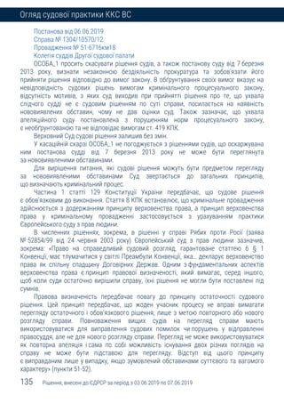 135 Рішення, внесені до ЄДРСР за період з 03.06.2019 по 07.06.2019
Огляд судової практики ККС ВС
Постанова від 06.06.2019
Справа № 1304/10570/12
Провадження № 51-6716км18
Колегія суддів Другої судової палати
ОСОБА_1 просить скасувати рішення судів, а також постанову суду від 7 березня
2013 року, визнати незаконною бездіяльність прокуратура та зобов’язати його
прийняти рішення відповідно до вимог закону. В обґрунтування своїх вимог вказує на
невідповідність судових рішень вимогам кримінального процесуального закону,
відсутність мотивів, з яких суд виходив при прийнятті рішення про те, що ухвала
слідчого судді не є судовим рішенням по суті справи, посилається на наявність
нововиявлених обставин, чому не дав оцінки суд. Також зазначає, що ухвала
апеляційного суду постановлена з порушенням норм процесуального закону,
є необґрунтованою та не відповідає вимогам ст. 419 КПК.
Верховний Суд судові рішення залишив без змін.
У касаційній скарзі ОСОБА_1 не погоджується з рішеннями судів, що оскаржувана
ним постанова судді від 7 березня 2013 року не може бути переглянута
за нововиявленими обставинами.
Для вирішення питання, які судові рішення можуть бути предметом перегляду
за нововиявленими обставинами Суд звертається до загальних принципів,
що визначають кримінальний процес.
Частина 1 статті 129 Конституції України передбачає, що судове рішення
є обов’язковим до виконання. Стаття 8 КПК встановлює, що кримінальне провадження
здійснюється з додержанням принципу верховенства права, а принцип верховенства
права у кримінальному провадженні застосовується з урахуванням практики
Європейського суду з прав людини.
В численних рішеннях, зокрема, в рішенні у справі Рябих проти Росії (заява
№ 52854/99 від 24 червня 2003 року) Європейський суд з прав людини зазначив,
зокрема: «Право на справедливий судовий розгляд, гарантоване статтею 6 § 1
Конвенції, має тлумачитися у світлі Преамбули Конвенції, яка… декларує верховенство
права як спільну спадщину Договірних Держав. Одним з фундаментальних аспектів
верховенства права є принцип правової визначеності, який вимагає, серед іншого,
щоб коли суди остаточно вирішили справу, їхні рішення не могли бути поставлені під
сумнів.
Правова визначеність передбачає повагу до принципу остаточності судового
рішення. Цей принцип передбачає, що жоден учасник процесу не вправі вимагати
перегляду остаточного і обов’язкового рішення, лише з метою повторного або нового
розгляду справи. Повноваження вищих судів на перегляд справи мають
використовуватися для виправлення судових помилок чи порушень у відправленні
правосуддя, але не для нового розгляду справи. Перегляд не може використовуватися
як повторна апеляція і сама по собі можливість існування двох різних поглядів на
справу не може бути підставою для перегляду. Відступ від цього принципу
є виправданим лише у випадку, якщо зумовлений обставинами суттєвого та вагомого
характеру» (пункти 51-52).
 