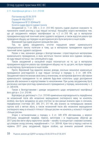 59 Рішення, внесені до ЄДРСР за період з 03.06.2019 по 07.06.2019
Огляд судової практики ККС ВС
2.11. Кваліфікація дій за ч. 2 ст. 310 КК
Постанова від 05.06.2019
Справа № 496/3295/17
Провадження № 51-8544км18
Колегія суддів Другої судової палати
Засуджений (ч. 1 ст. 309, ч. 2 ст. 310 КК) просить судові рішення скасувати та
призначити новий розгляд у суді першої інстанції. Касаційна скарга мотивована тим,
що дії засудженого невірно кваліфіковані за ч. 2 ст. 310 КК; що в матеріалах
провадження відсутній технічний запис судового засідання, а також відсутня ухвала про
проведення обшуку; що передані на дослідження речі були вилучені в іншої особи.
Верховний Суд судові рішення залишив без змін.
Так, на думку засудженого, істотне порушення вимог кримінального
процесуального закону полягали в тому, що в матеріалах провадження відсутній
технічний запис судового засідання.
Разом з тим, зазначені доводи є безпідставними і спростовуються матеріалами
кримінального провадження, в яких містяться технічні записи всіх судових засідань,
як суду першої інстанції, так і апеляційного суду.
Також засуджений у касаційній скарзі посилається на те, що в матеріалах
провадження відсутня ухвала про проведення обшуку,і на те, що речі, які були передані
на експертизу, були вилучені в іншої особи.
Проте, Верховний Суд відхиляє вказані доводи, оскільки зазначене кримінальне
провадження розглядалося в суді першої інстанції в порядку ч. 3 ст. 349 КПК.
Засуджений повністю визнав свою вину у вчиненому, не оспорював фактичні обставини
кримінального провадження та не заявляв будь-яких клопотань щодо дослідження
доказів або визнання їх недопустимими та неналежними. При цьому засудженому було
роз’яснено наслідки розгляду кримінального провадження у порядку, визначеному ч. 3
ст. 349 КПК.
Також є безпідставними і доводи засудженого щодо неправильної кваліфікації
його дій за ч. 2 ст. 310 КК.
Відповідно до диспозиції ч. 2 ст. 310 КК кримінальна відповідальність передбачена
за незаконний посів або незаконне вирощування снотворного маку чи конопель
особою, яка була засуджена за цією статтею чи яка раніше вчинила один із злочинів,
передбачених статтями 307, 309, 311, 317 КК, або вчинені за попередньою змовою
групою осіб з метою збуту, а також незаконний посів або незаконне вирощування
снотворного маку в кількості п'ятисот і більше рослин чи конопель у кількості п'ятдесят
і більше рослин.
Згідно з встановленими у порядку ч. 3 ст. 349 КПК обставинами, у вересні
2016 року засуджений придбав, переніс, виготовив і в подальшому зберігав до
2017 року без мети збуту наркотичні засоби – канабіс та концентрат з макової соломки,
що утворює склад злочину, передбачений ч. 1 ст. 309 КК. Крім того у період з квітня по
червень 2017 року засуджений, будучи особою, що вчинила указаний злочин,
 