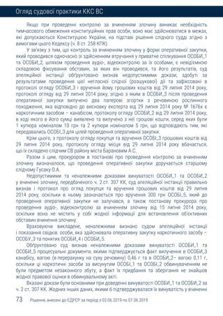 73 Рішення, внесені до ЄДРСР за період з 03.06.2019 по 07.06.2019
Огляд судової практики ККС ВС
Якщо при проведенні контролю за вчиненням злочину виникає необхідність
тимчасового обмеження конституційних прав особи, воно має здійснюватися в межах,
які допускаються Конституцією України, на підставі рішення слідчого судді згідно з
вимогами цього Кодексу (ч. 8 ст. 258 КПК).
У зв'язку з тим, що контроль за вчиненням злочину у формі оперативної закупки,
який проводився одночасно зі здійсненням втручання у приватне спілкування ОСОБИ_1
та ОСОБИ_2, шляхом проведення аудіо-, відеоконтролю за їх особами, є невід'ємною
складовою фіксування обставин, за яких він проводився, та його результатів, суд
апеляційної інстанції обґрунтовано визнав недопустимими докази, здобуті за
результатами проведення цієї негласної слідчої (розшукової) дії та зафіксовані в
протоколі огляду ОСОБИ_3 і вручення йому грошових коштів від 29 липня 2014 року,
протоколі огляду від 29 липня 2014 року, згідно з яким в ОСОБИ_3 після проведення
оперативної закупки вилучено два паперові згортки з речовиною рослинного
походження, яка відповідно до висновку експерта від 29 липня 2014 року № 1676х є
наркотичним засобом – канабісом, протоколу огляду ОСОБИ_2 від 29 липня 2014 року,
в ході якого в його сумці виявлено та вилучено з неї грошові кошти, серед яких були
1 купюра номіналом 10 грн та 2 купюри номіналом 5 грн, що відповідають тим, які
передавались ОСОБІ_3 для цілей проведення оперативної закупки.
Крім цього, з протоколу огляду покупця та вручення ОСОБІ_3 грошових коштів від
29 липня 2014 року, протоколу огляду місця від 29 липня 2014 року вбачається,
що їх складено слідчим СВ району міста Барановим А.С.
Разом з цим, прокурором в постанові про проведення контролю за вчиненням
злочину визначалося, що проведення оперативної закупки доручається старшому
слідчому Гусаку О.А.
Недопустимими та неналежними доказами винуватості ОСОБИ_1 та ОСОБИ_2
у вчиненні злочину, передбаченого ч. 2 ст. 307 КК, суд апеляційної інстанції правильно
визнав і протокол про огляд покупця та вручення грошових коштів від 29 липня
2014 року, оскільки в ньому зазначається про вручення 300 грн ОСОБІ_5, який до
проведення оперативної закупки не залучався, а також постанову прокурора про
проведення аудіо-, відеоконтролю за вчиненням злочину від 15 липня 2014 року,
оскільки вона не містить у собі жодної інформації для встановлення об'єктивних
обставин вчинення злочину.
Враховуючи викладене, неналежними визнано судом апеляційної інстанції
і показання свідків: особи, яка здійснювала оперативну закупку наркотичного засобу –
ОСОБУ_3 та понятих ОСОБИ_4 і ОСОБИ_5.
Обґрунтовано суд визнав неналежними доказами винуватості ОСОБИ_1 та
ОСОБИ_5 процесуальні документи, якими підтверджується факт вилучення в ОСОБИ_3
канабісу, вагою (в перерахунку на суху речовину) 0,46 г та в ОСОБИ_2– вагою 0,11 г,
оскільки ці наркотичні засоби за висунутим ОСОБІ_1 та ОСОБІ_2 обвинуваченням не
були предметом незаконного збуту, а факт їх придбання та зберігання не знайшов
жодної правової оцінки в обвинувальному акті.
Вказані докази були основними при доведенні винуватості ОСОБИ_1 та ОСОБИ_2 за
ч. 2 ст. 307 КК. Жодних інших даних, якими б підтверджувалася їх винуватість у вчиненні
 