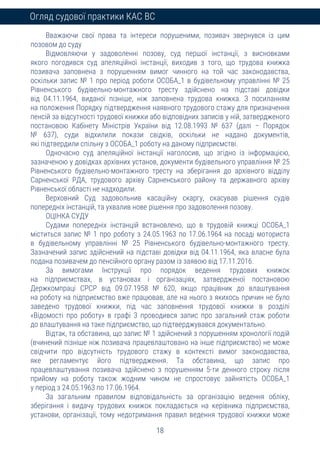 18
Огляд судової практики КАС ВС
Вважаючи свої права та інтереси порушеними, позивач звернувся із цим
позовом до суду
Відмовляючи у задоволенні позову, суд першої інстанції, з висновками
якого погодився суд апеляційної інстанції, виходив з того, що трудова книжка
позивача заповнена з порушенням вимог чинного на той час законодавства,
оскільки запис № 1 про період роботи ОСОБА_1 в будівельному управлінні № 25
Рівненського будівельно-монтажного тресту здійснено на підставі довідки
від 04.11.1964, виданої пізніше, ніж заповнена трудова книжка. З посиланням
на положення Порядку підтвердження наявного трудового стажу для призначення
пенсій за відсутності трудової книжки або відповідних записів у ній, затвердженого
постановою Кабінету Міністрів України від 12.08.1993 № 637 (далі – Порядок
№ 637), суди відхилили покази свідків, оскільки не надано документів,
які підтвердили спільну з ОСОБА_1 роботу на даному підприємстві.
Одночасно суд апеляційної інстанції наголосив, що згідно із інформацією,
зазначеною у довідках архівних установ, документи будівельного управління № 25
Рівненського будівельно-монтажного тресту на зберігання до архівного відділу
Сарненської РДА, трудового архіву Сарненського району та державного архіву
Рівненської області не надходили.
Верховний Суд задовольнив касаційну скаргу, скасував рішення судів
попередніх інстанцій, та ухвалив нове рішення про задоволення позову.
ОЦІНКА СУДУ
Судами попередніх інстанцій встановлено, що в трудовій книжці ОСОБА_1
міститься запис № 1 про роботу з 24.05.1963 по 17.06.1964 на посаді моториста
в будівельному управлінні № 25 Рівненського будівельно-монтажного тресту.
Зазначений запис здійснений на підставі довідки від 04.11.1964, яка власне була
подана позивачем до пенсійного органу разом із заявою від 17.11.2016.
За вимогами Інструкції про порядок ведення трудових книжок
на підприємствах, в установах і організаціях, затвердженої постановою
Держкомпраці СРСР від 09.07.1958 № 620, якщо працівник до влаштування
на роботу на підприємство вже працював, але на нього з якихось причин не було
заведено трудової книжки, під час заповнення трудової книжки в розділі
«Відомості про роботу» в графі 3 проводився запис про загальний стаж роботи
до влаштування на таке підприємство, що підтверджувався документально.
Відтак, та обставина, що запис № 1 здійснений з порушенням хронології подій
(вчинений пізніше ніж позивача працевлаштовано на інше підприємство) не може
свідчити про відсутність трудового стажу в контексті вимог законодавства,
яке регламентує його підтвердження. Та обставина, що запис про
працевлаштування позивача здійснено з порушенням 5-ти денного строку після
прийому на роботу також жодним чином не спростовує зайнятість ОСОБА_1
у період з 24.05.1963 по 17.06.1964.
За загальним правилом відповідальність за організацію ведення обліку,
зберігання і видачу трудових книжок покладається на керівника підприємства,
установи, організації, тому недотримання правил ведення трудової книжки може
 