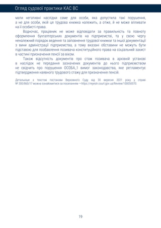 19
Огляд судової практики КАС ВС
мати негативні наслідки саме для особи, яка допустила такі порушення,
а не для особи, якій ця трудова книжка належить, а отже, й не може впливати
на її особисті права.
Водночас, працівник не може відповідати за правильність та повноту
оформлення бухгалтерських документів на підприємстві, та у свою чергу
неналежний порядок ведення та заповнення трудової книжки та іншої документації
з вини адміністрації підприємства, а тому вказані обставини не можуть бути
підставою для позбавлення позивача конституційного права на соціальний захист
в частині призначення пенсії за віком.
Також відсутність документів про стаж позивача в архівній установі
в наслідок не передання зазначених документів до нього підприємством
не свідчить про порушення ОСОБА_1 вимог законодавства, яке регламентує
підтвердження наявного трудового стажу для призначення пенсій.
Детальніше з текстом постанови Верховного Суду від 30 вересня 2021 року у справі
№ 300/860/17 можна ознайомитися за посиланням – https://reyestr.court.gov.ua/Review/100050070.
 