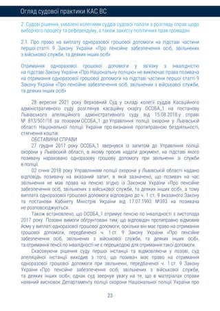 23
Огляд судової практики КАС ВС
2. Судові рішення, ухвалені колегіями суддів судової палати з розгляду справ щодо
виборчого процесу та референдуму, а також захисту політичних прав громадян
2.1. Про право на виплату одноразової грошової допомоги на підставі частини
першої статті 9 Закону України «Про пенсійне забезпечення осіб, звільнених
з військової служби, та деяких інших осіб»
Отримання одноразової грошової допомоги у зв’язку з інвалідністю
на підставі Закону України «Про Національну поліцію» не виключає права позивача
на отримання одноразової грошової допомоги на підставі частини першої статті 9
Закону України «Про пенсійне забезпечення осіб, звільнених з військової служби,
та деяких інших осіб»
28 вересня 2021 року Верховний Суд у складі колегії суддів Касаційного
адміністративного суду розглянув касаційну скаргу ОСОБА_1 на постанову
Львівського апеляційного адміністративного суду від 15.08.2018 у справі
№ 813/501/18 за позовом ОСОБА_1 до Управління поліції охорони у Львівській
області Національної поліції України про визнання протиправною бездіяльності,
стягнення коштів.
ОБСТАВИНИ СПРАВИ
27 грудня 2017 року ОСОБА_1 звернувся із запитом до Управління поліції
охорони у Львівській області, в якому просив надати документ, на підставі якого
позивачу нараховано одноразову грошову допомогу при звільненні зі служби
в поліції.
02 січня 2018 року Управлінням поліції охорони у Львівській області надано
відповідь позивачу на вказаний запит, в якій зазначено, що позивач на час
звільнення не мав права на пенсію згідно із Законом України «Про пенсійне
забезпечення осіб, звільнених з військової служби, та деяких інших осіб», а тому
виплата одноразової грошової допомоги відповідно до ч. 1 ст. 9 вказаного Закону
та постанови Кабінету Міністрів України від 17.07.1992 №393 на позивача
не розповсюджується.
Також встановлено, що ОСОБА_1 отримує пенсію по інвалідності з листопада
2017 року. Позовні вимоги обґрунтовані тим, що відповідач протиправно відмовив
йому у виплаті одноразової грошової допомоги, оскільки він має право на отримання
грошової допомоги, передбаченої ч. 1 ст. 9 Закону України «Про пенсійне
забезпечення осіб, звільнених з військової служби, та деяких інших осіб»,
та отримання пенсії по інвалідності не є перешкодою для отримання такої допомоги.
Скасовуючи рішення суду першої інстанції та відмовляючи у позові, суд
апеляційної інстанції виходив з того, що позивач має право на отримання
одноразової грошової допомоги при звільненні, передбаченої ч. 1 ст. 9 Закону
України «Про пенсійне забезпечення осіб, звільнених з військової служби,
та деяких інших осіб», однак суд звернув увагу на те, що в матеріалах справи
наявний висновок Департаменту поліції охорони Національної поліції України про
 
